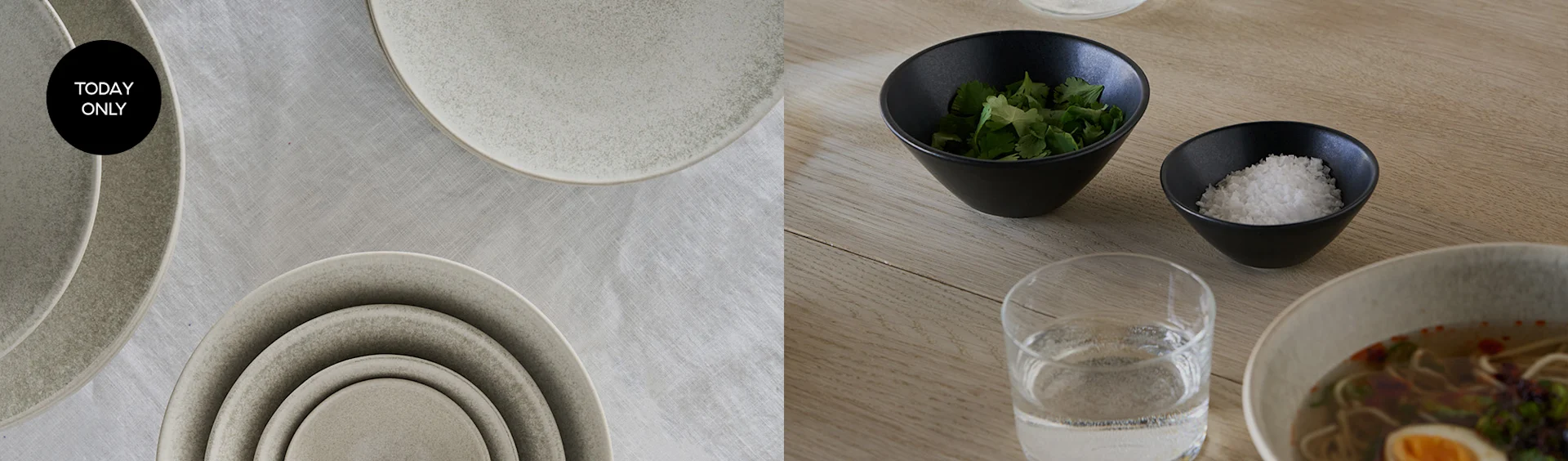 Stacked light grey ceramic plates, 'TODAY ONLY' tag. Dining table with ramen, water, cilantro, and sea salt.